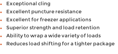 Exceptional cling  Excellent puncture resistance Excellent for freezer applications Superior strength and load retention Ability to wrap a wide variety of loads Reduces load shifting for a tighter package