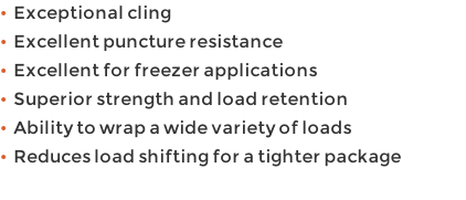 •  Exceptional cling  •  Excellent puncture resistance •  Excellent for freezer applications •  Superior strength and load retention •  Ability to wrap a wide variety of loads •  Reduces load shifting for a tighter package
